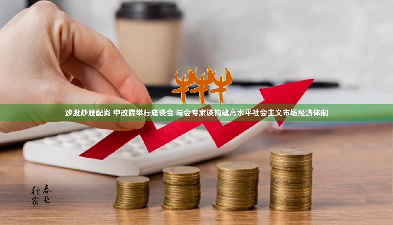 炒股炒股配资 中改院举行座谈会 与会专家谈构建高水平社会主义市场经济体制