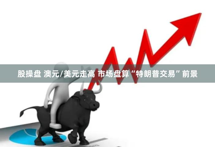 股操盘 澳元/美元走高 市场盘算“特朗普交易”前景
