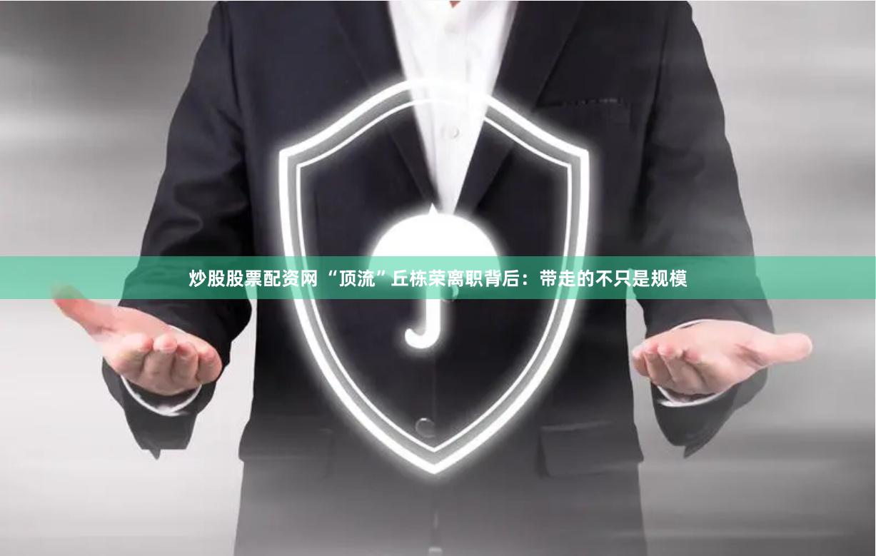 炒股股票配资网 “顶流”丘栋荣离职背后：带走的不只是规模
