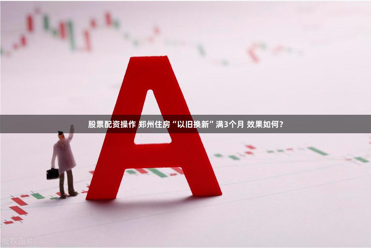 股票配资操作 郑州住房“以旧换新”满3个月 效果如何？
