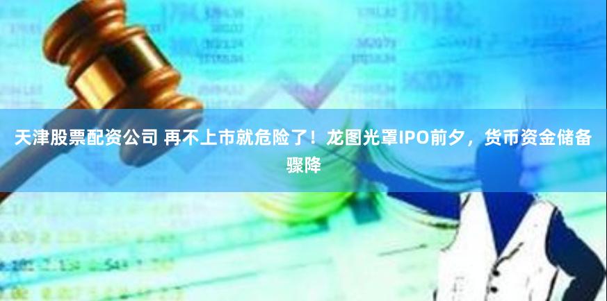 天津股票配资公司 再不上市就危险了！龙图光罩IPO前夕，货币资金储备骤降