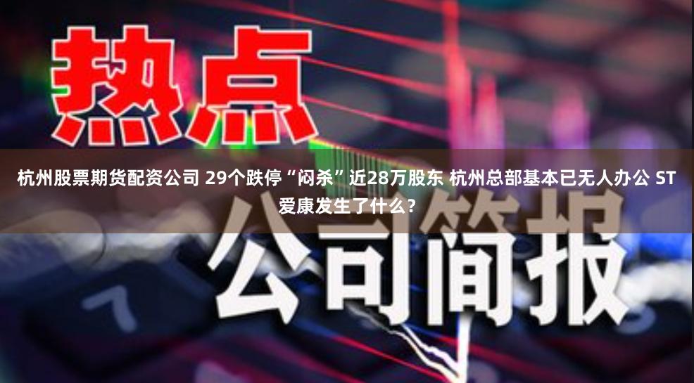 杭州股票期货配资公司 29个跌停“闷杀”近28万股东 杭州总部基本已无人办公 ST爱康发生了什么？
