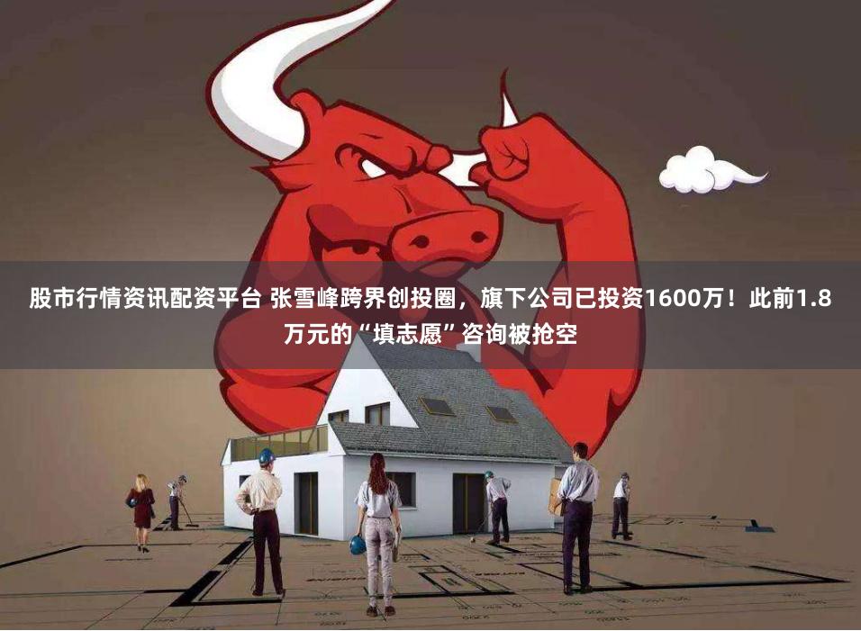 股市行情资讯配资平台 张雪峰跨界创投圈，旗下公司已投资1600万！此前1.8万元的“填志愿”咨询被抢空