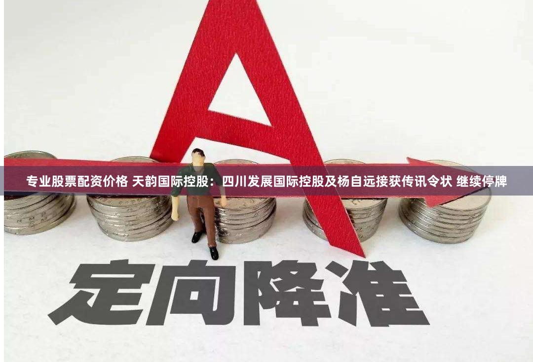 专业股票配资价格 天韵国际控股：四川发展国际控股及杨自远接获传讯令状 继续停牌