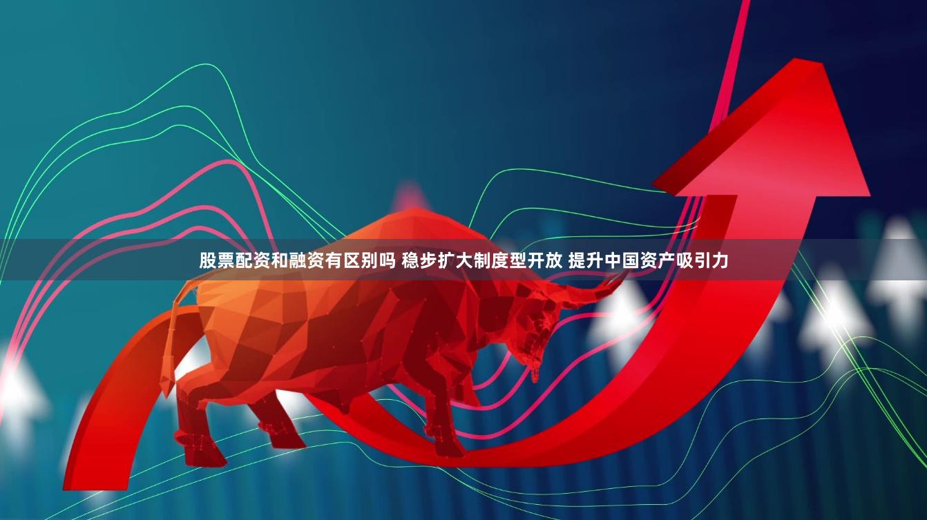 股票配资和融资有区别吗 稳步扩大制度型开放 提升中国资产吸引力