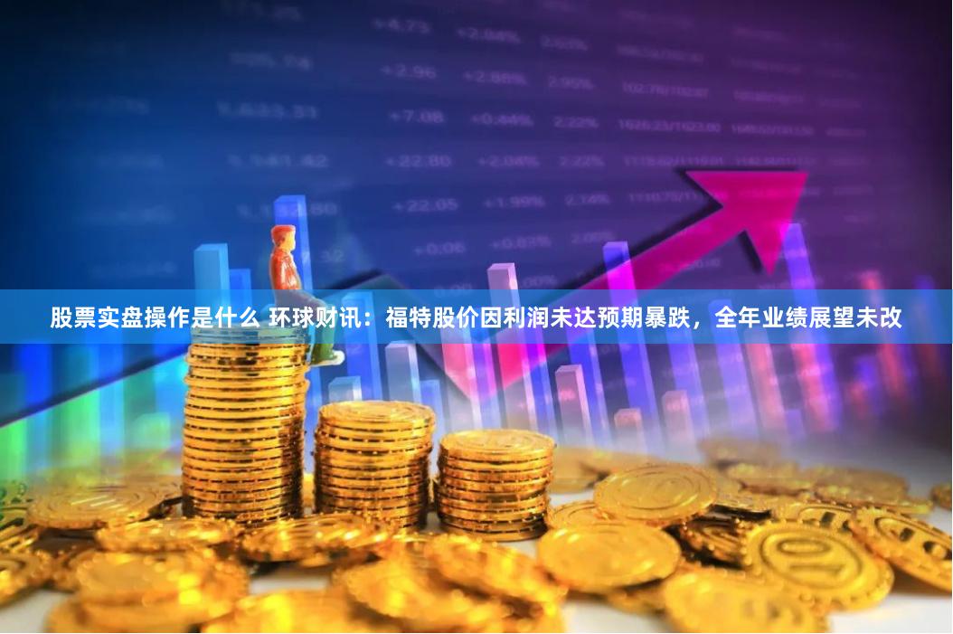 股票实盘操作是什么 环球财讯：福特股价因利润未达预期暴跌，全年业绩展望未改