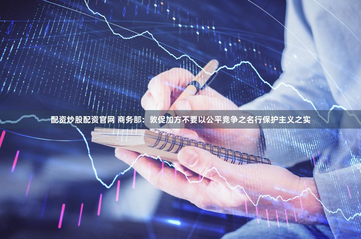 配资炒股配资官网 商务部：敦促加方不要以公平竞争之名行保护主义之实