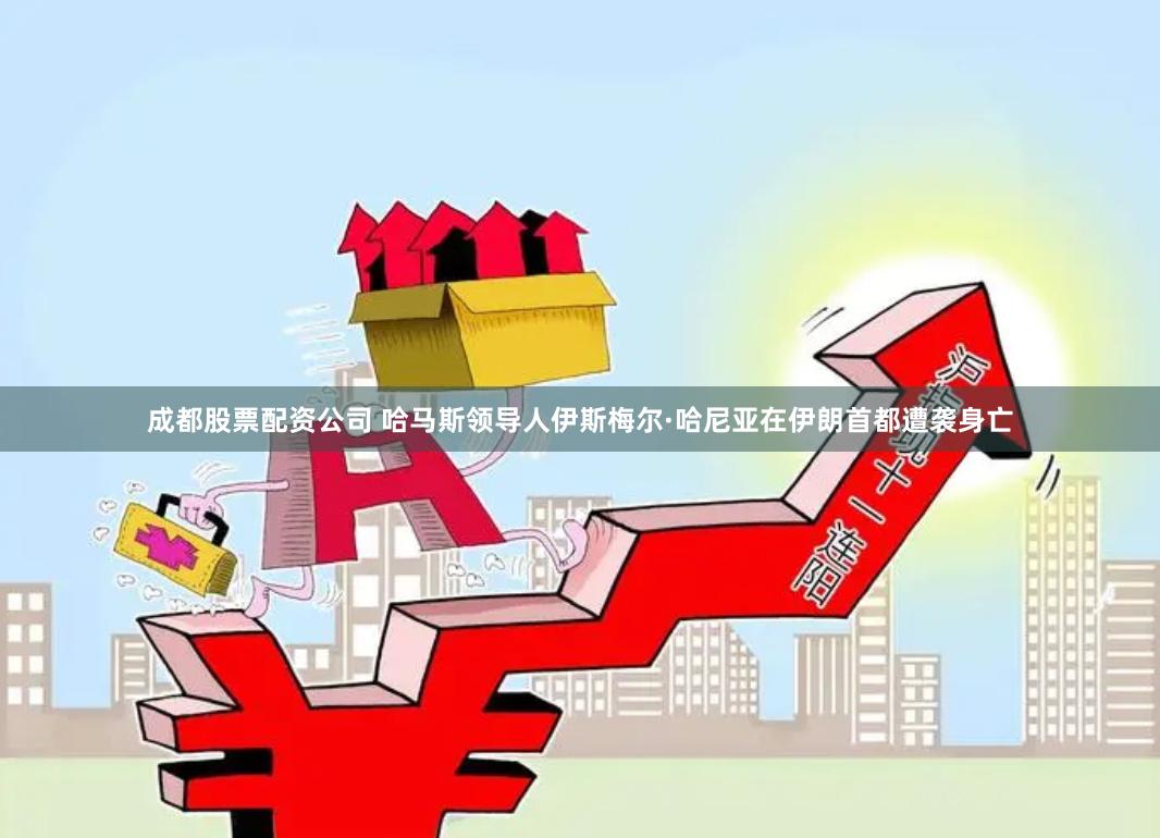 成都股票配资公司 哈马斯领导人伊斯梅尔·哈尼亚在伊朗首都遭袭身亡