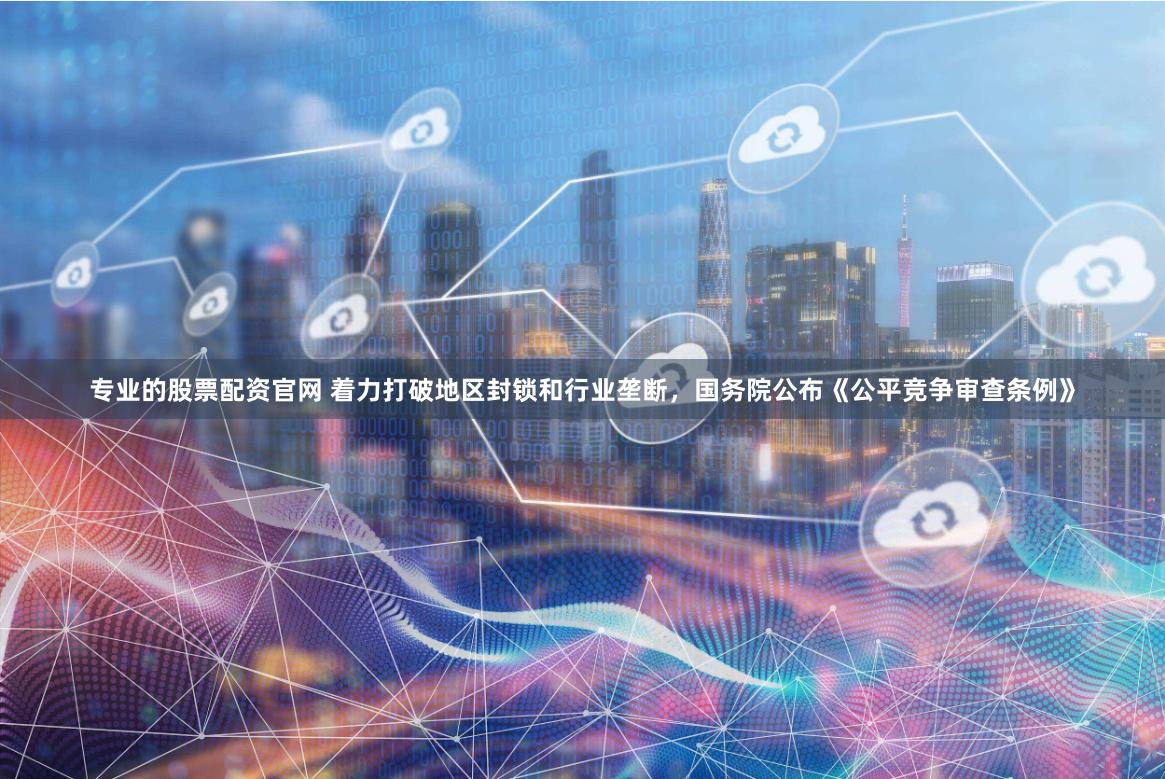 专业的股票配资官网 着力打破地区封锁和行业垄断，国务院公布《公平竞争审查条例》