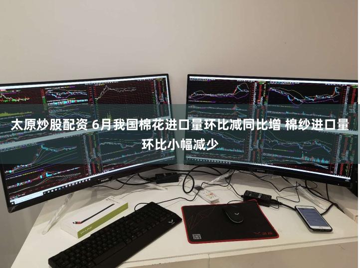 太原炒股配资 6月我国棉花进口量环比减同比增 棉纱进口量环比小幅减少