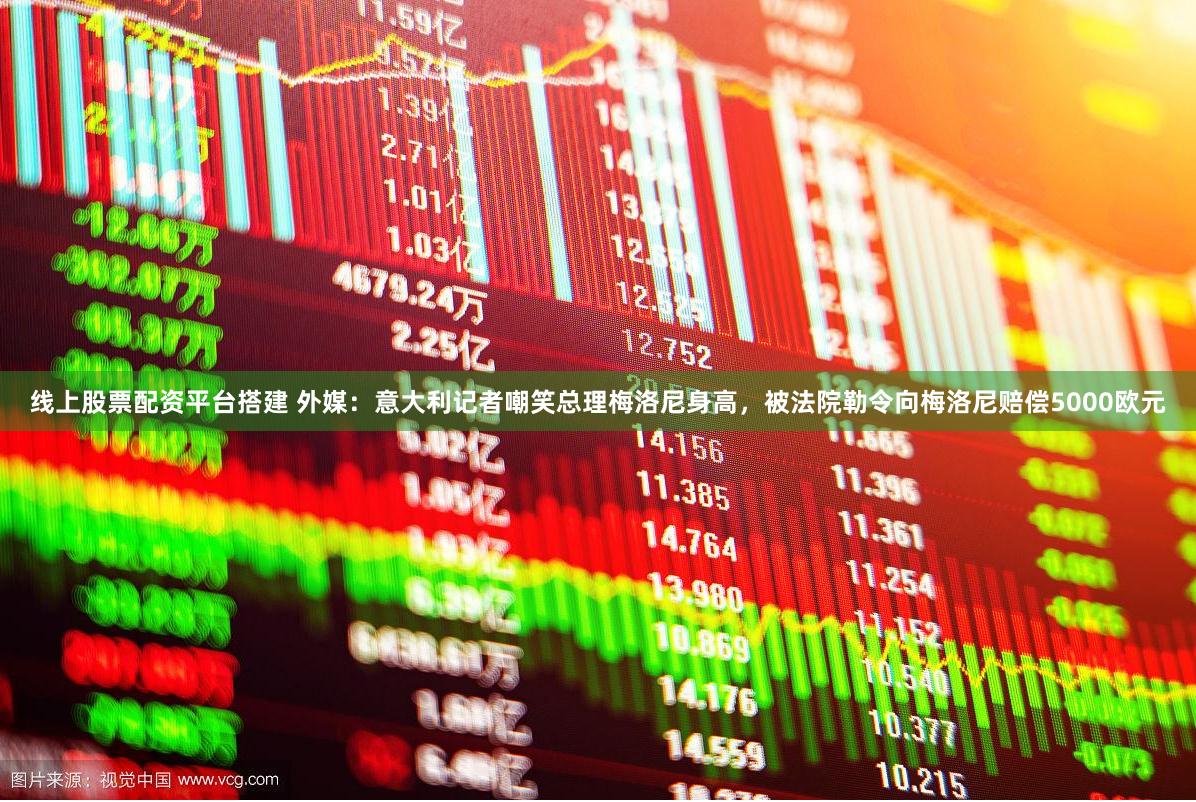 线上股票配资平台搭建 外媒：意大利记者嘲笑总理梅洛尼身高，被法院勒令向梅洛尼赔偿5000欧元