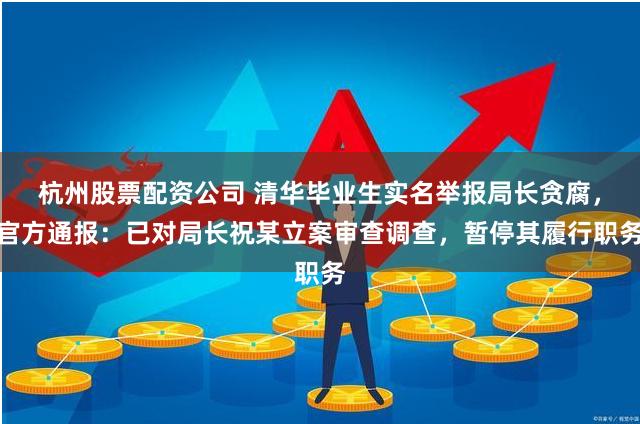 杭州股票配资公司 清华毕业生实名举报局长贪腐，官方通报：已对局长祝某立案审查调查，暂停其履行职务
