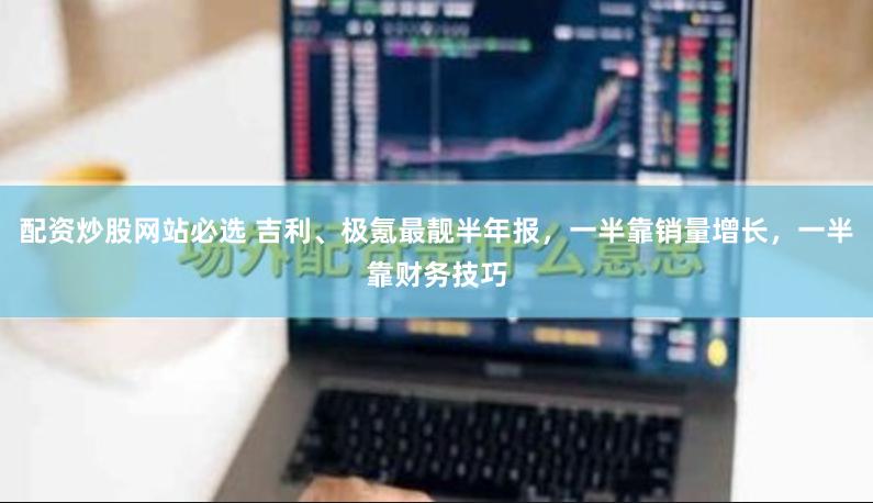 配资炒股网站必选 吉利、极氪最靓半年报，一半靠销量增长，一半靠财务技巧