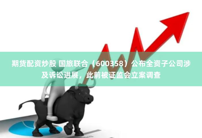 期货配资炒股 国旅联合（600358）公布全资子公司涉及诉讼进展，此前被证监会立案调查