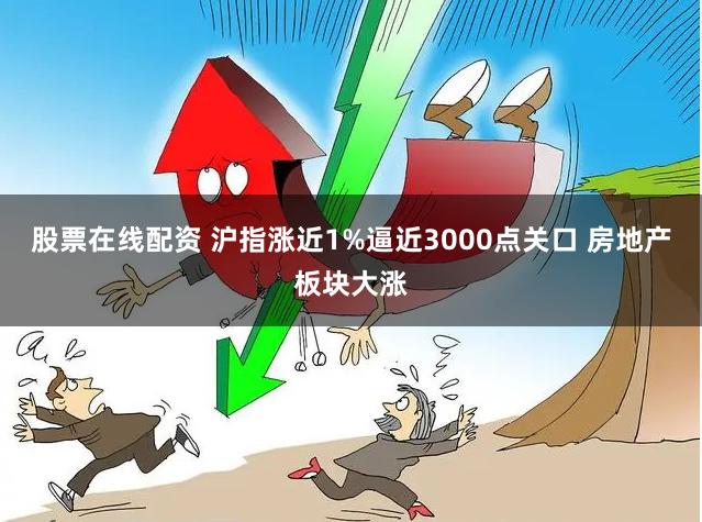 股票在线配资 沪指涨近1%逼近3000点关口 房地产板块大涨