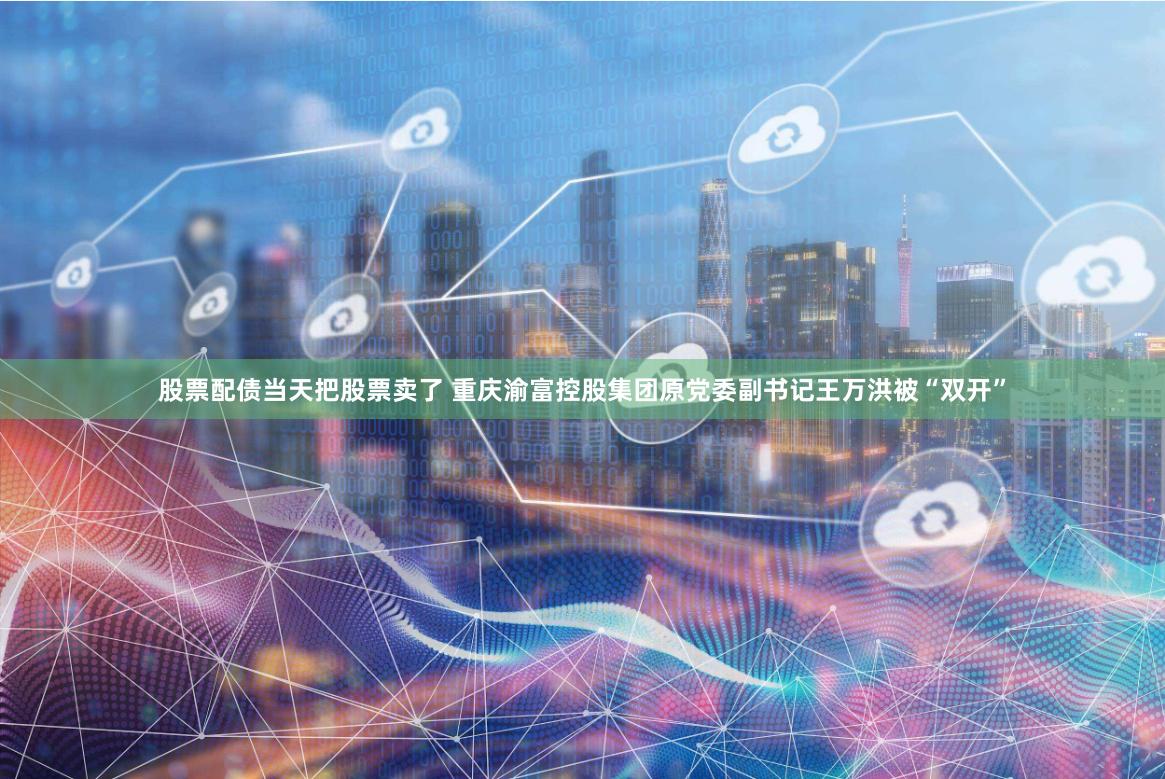 股票配债当天把股票卖了 重庆渝富控股集团原党委副书记王万洪被“双开”