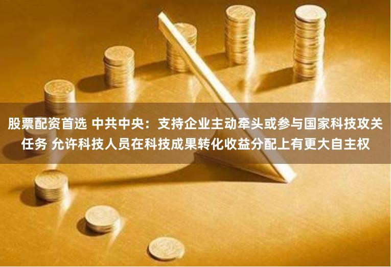 股票配资首选 中共中央：支持企业主动牵头或参与国家科技攻关任务 允许科技人员在科技成果转化收益分配上有更大自主权