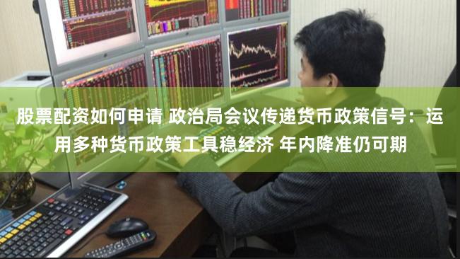 股票配资如何申请 政治局会议传递货币政策信号：运用多种货币政策工具稳经济 年内降准仍可期