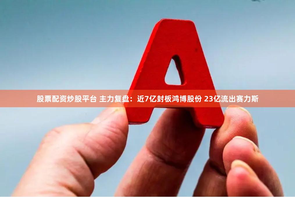 股票配资炒股平台 主力复盘：近7亿封板鸿博股份 23亿流出赛力斯