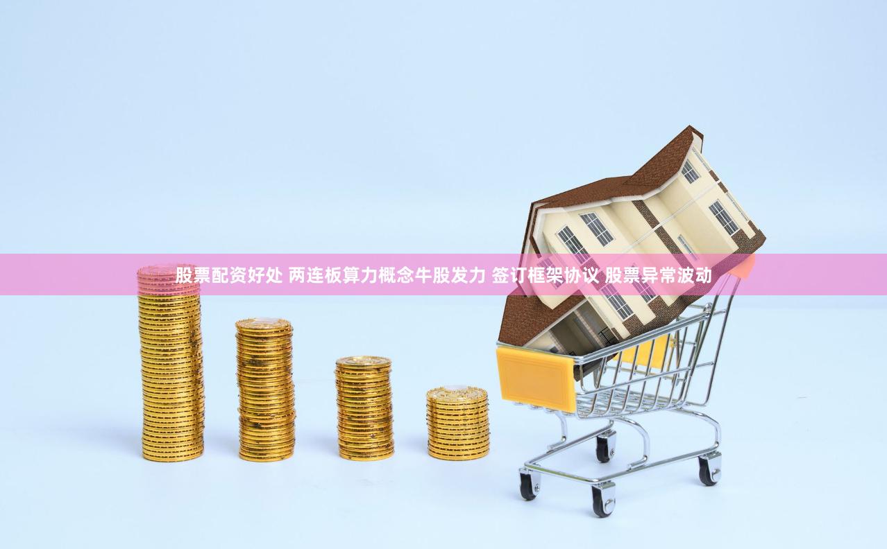 股票配资好处 两连板算力概念牛股发力 签订框架协议 股票异常波动