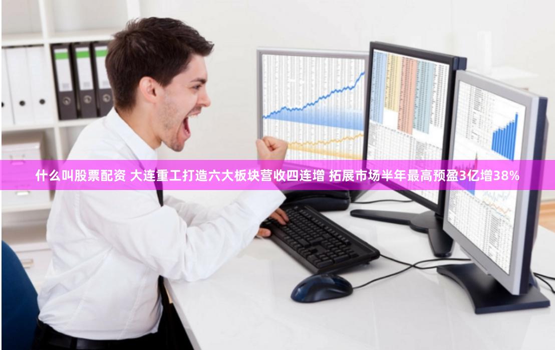 什么叫股票配资 大连重工打造六大板块营收四连增 拓展市场半年最高预盈3亿增38%