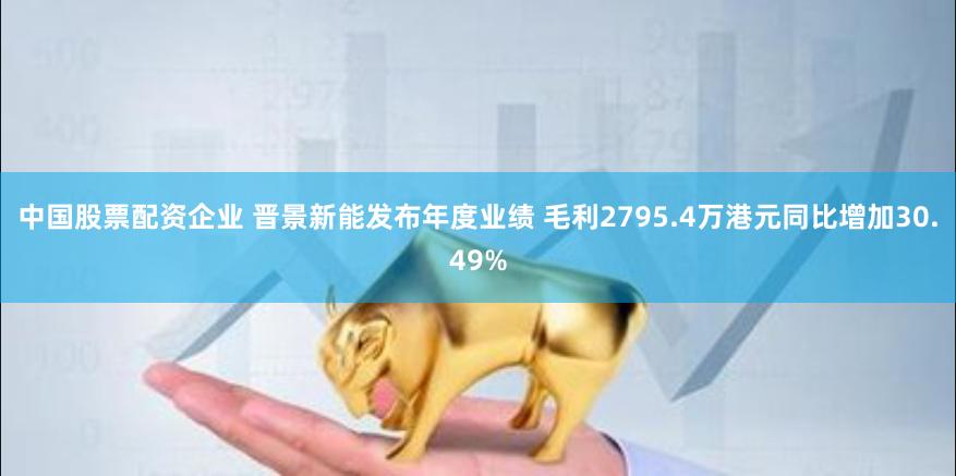 中国股票配资企业 晋景新能发布年度业绩 毛利2795.4万港元同比增加30.49%