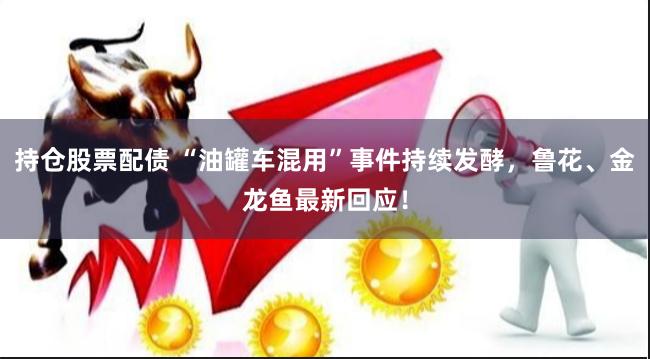 持仓股票配债 “油罐车混用”事件持续发酵，鲁花、金龙鱼最新回应！