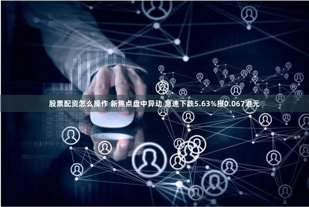 股票配资怎么操作 新焦点盘中异动 急速下跌5.63%报0.067港元
