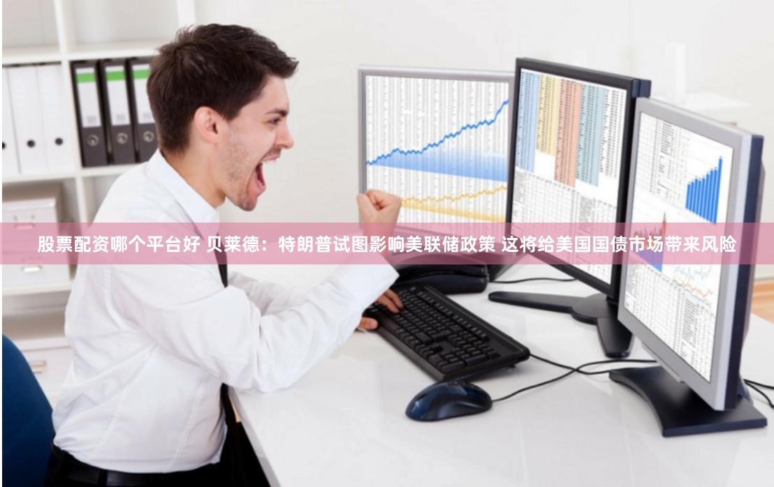 股票配资哪个平台好 贝莱德：特朗普试图影响美联储政策 这将给美国国债市场带来风险