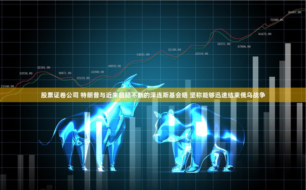 股票证卷公司 特朗普与近来龃龉不断的泽连斯基会晤 坚称能够迅速结束俄乌战争