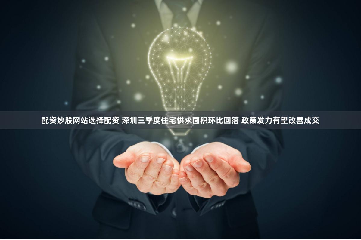 配资炒股网站选择配资 深圳三季度住宅供求面积环比回落 政策发力有望改善成交