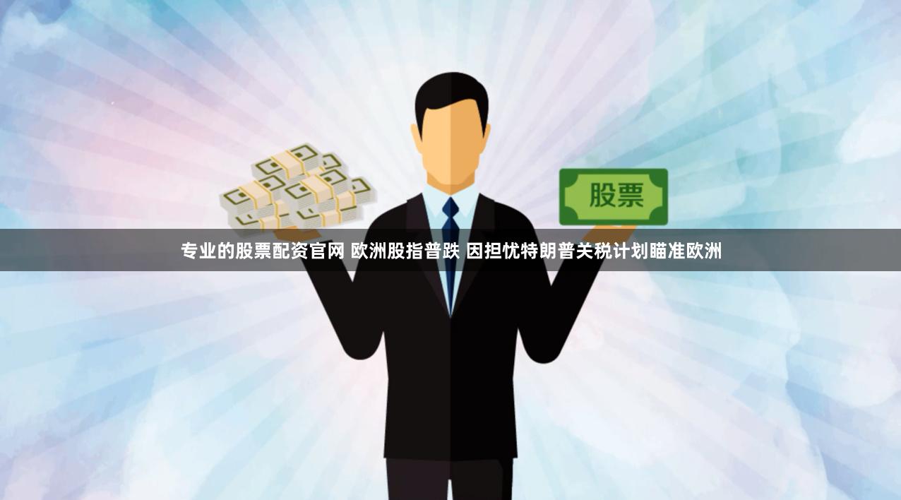 专业的股票配资官网 欧洲股指普跌 因担忧特朗普关税计划瞄准欧洲