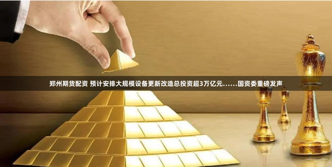 郑州期货配资 预计安排大规模设备更新改造总投资超3万亿元……国资委重磅发声