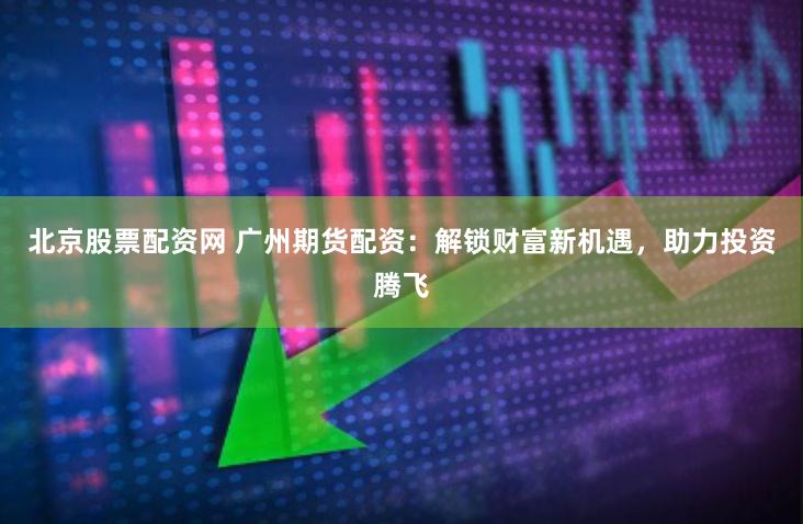 北京股票配资网 广州期货配资：解锁财富新机遇，助力投资腾飞