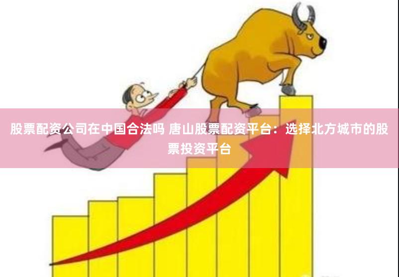股票配资公司在中国合法吗 唐山股票配资平台：选择北方城市的股票投资平台