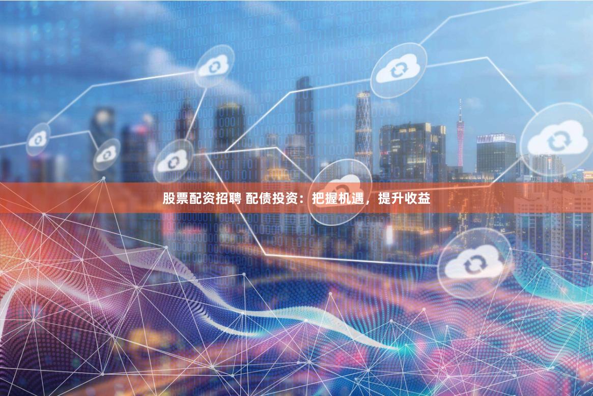 股票配资招聘 配债投资：把握机遇，提升收益