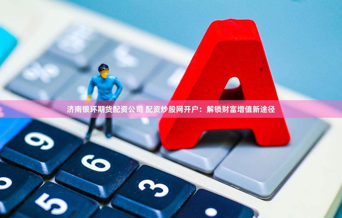 济南银环期货配资公司 配资炒股网开户：解锁财富增值新途径