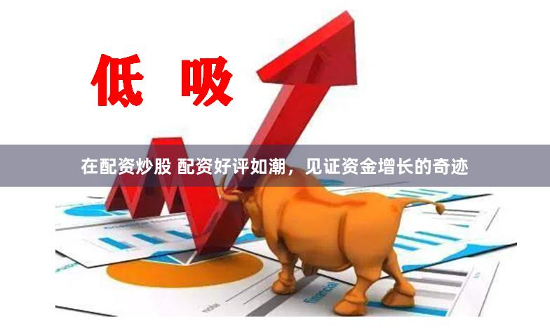 在配资炒股 配资好评如潮，见证资金增长的奇迹