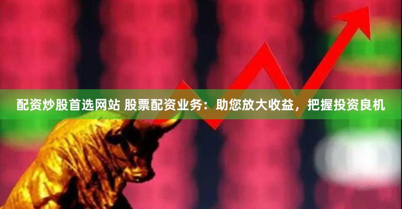配资炒股首选网站 股票配资业务：助您放大收益，把握投资良机