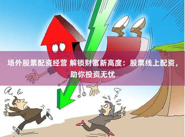 场外股票配资经营 解锁财富新高度：股票线上配资，助你投资无忧