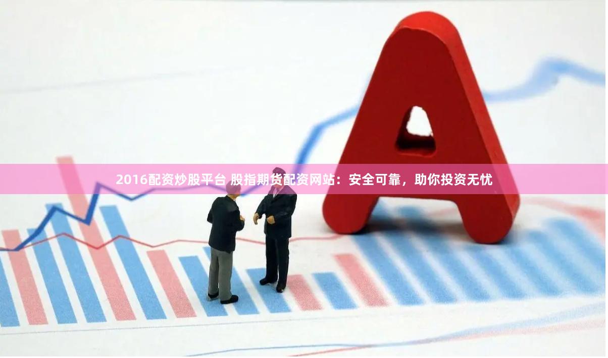 2016配资炒股平台 股指期货配资网站：安全可靠，助你投资无忧
